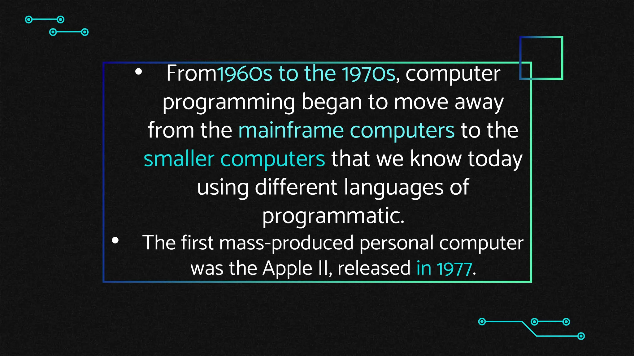 • From1960s to the 1970s, computer
programming began to move away
from the mainframe computers to the
smaller computers that we know today
using different languages of
programmatic.
• The first mass-produced personal computer
was the Apple II, released in 1977.
 