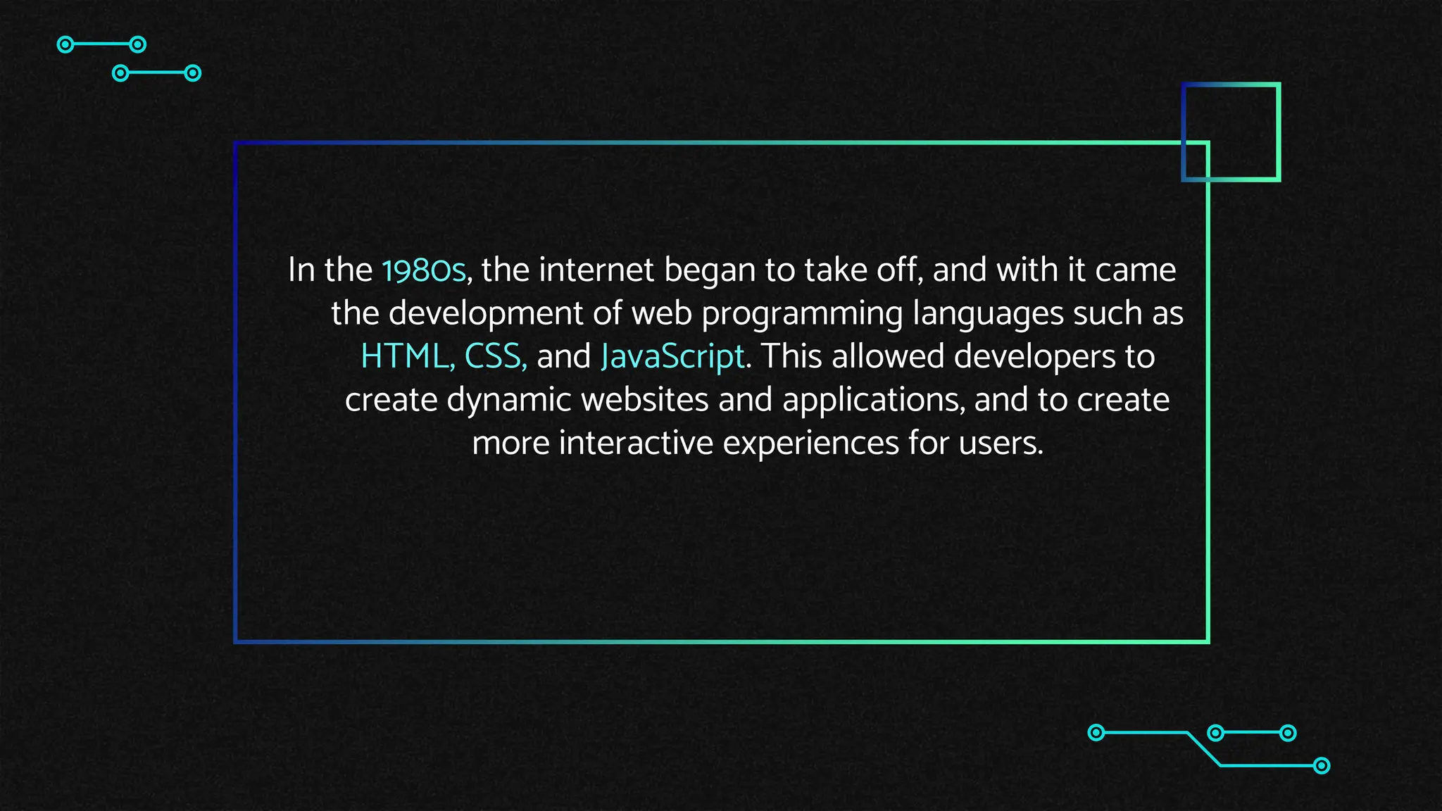 In the 1980s, the internet began to take off, and with it came
the development of web programming languages such as
HTML, CSS, and JavaScript. This allowed developers to
create dynamic websites and applications, and to create
more interactive experiences for users.
 