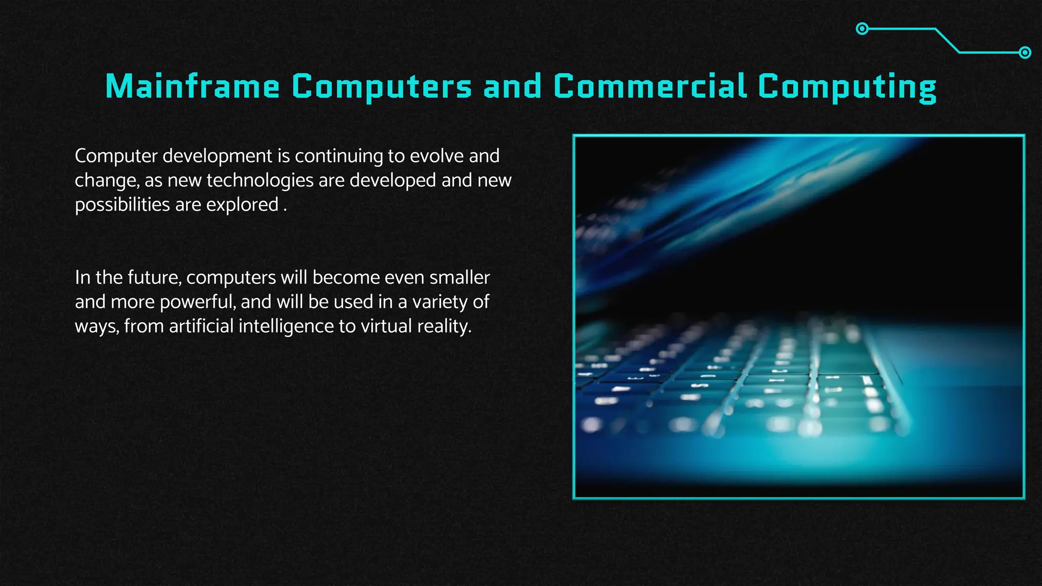 Mainframe Computers and Commercial Computing
Computer development is continuing to evolve and
change, as new technologies are developed and new
possibilities are explored .
In the future, computers will become even smaller
and more powerful, and will be used in a variety of
ways, from artificial intelligence to virtual reality.
 