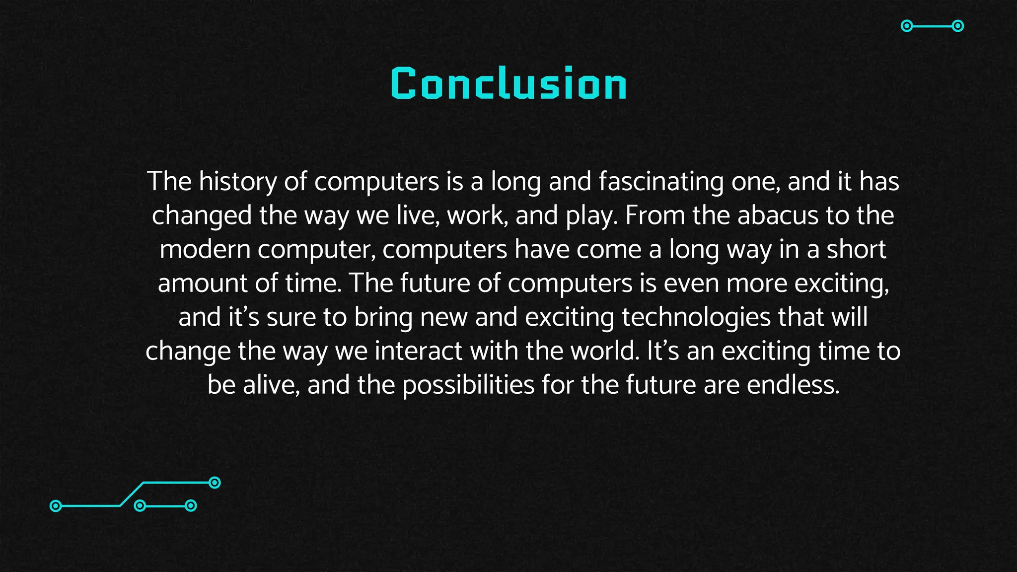 Conclusion
The history of computers is a long and fascinating one, and it has
changed the way we live, work, and play. From the abacus to the
modern computer, computers have come a long way in a short
amount of time. The future of computers is even more exciting,
and it’s sure to bring new and exciting technologies that will
change the way we interact with the world. It’s an exciting time to
be alive, and the possibilities for the future are endless.
 