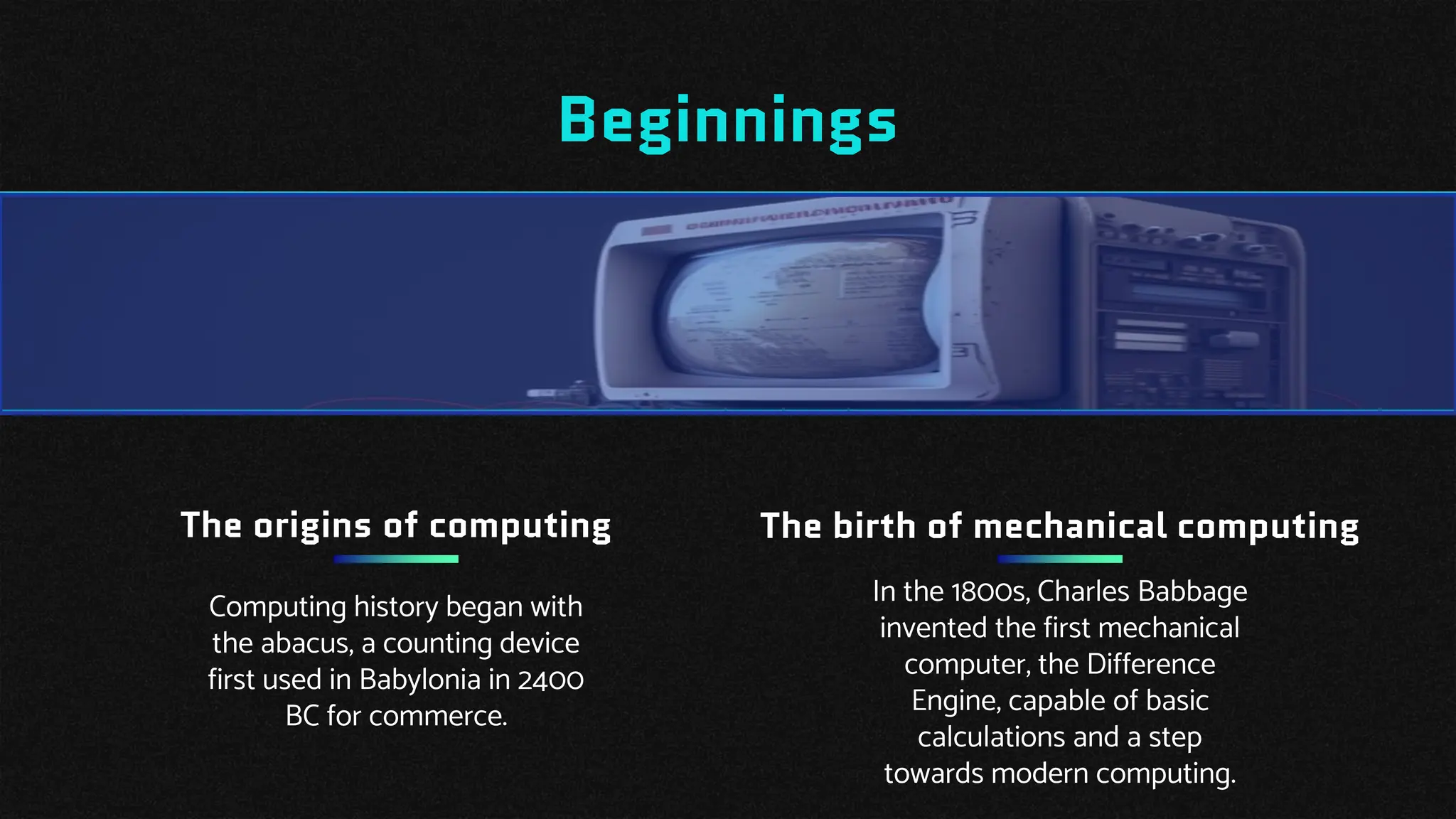 Beginnings
The birth of mechanical computing
In the 1800s, Charles Babbage
invented the first mechanical
computer, the Difference
Engine, capable of basic
calculations and a step
towards modern computing.
Computing history began with
the abacus, a counting device
first used in Babylonia in 2400
BC for commerce.
The origins of computing
 