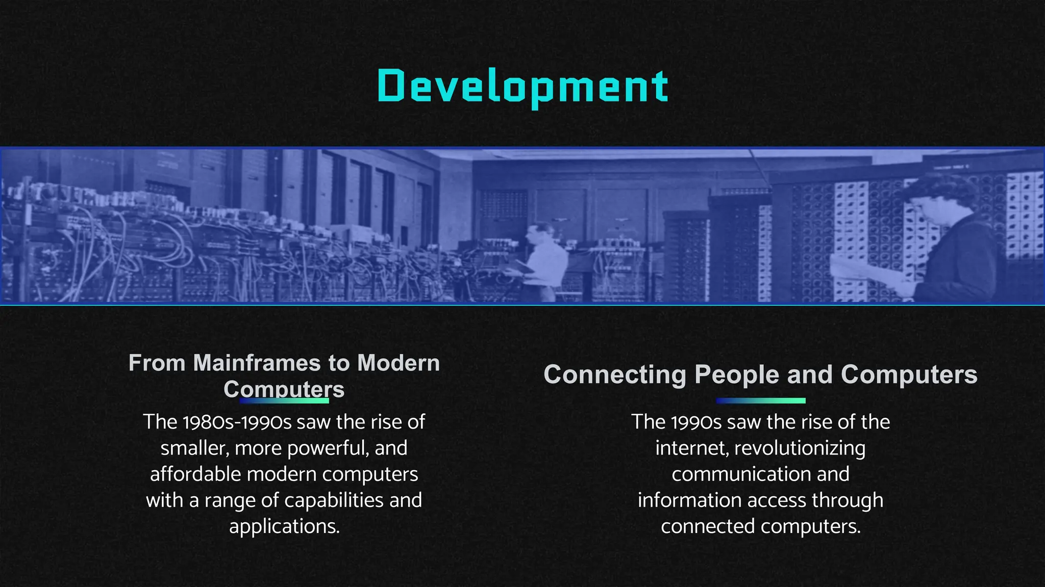 Development
Connecting People and Computers
The 1990s saw the rise of the
internet, revolutionizing
communication and
information access through
connected computers.
The 1980s-1990s saw the rise of
smaller, more powerful, and
affordable modern computers
with a range of capabilities and
applications.
From Mainframes to Modern
Computers
 