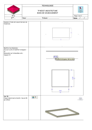 TECHNOLOGIE
TP REVIT ARCHITECTURE
MURS DE SOUBASSEMENT
TP C Page 2 sur 2
5ème
… Nom : ………………………………… Prénom : ………………………… Date……/………/…….
Dessiner à l’aide de la souris les murs de
fondations.
Modifier les dimensions :
Clic sur la cote et modifier la longueur :
12
Renouveler sur la deuxième cote :
longueur 12
Vue 3D :
Cliquer dans la barre d’outils : Vue en 3D
par défaut
 