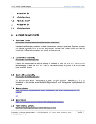 TATA Power-Saarthi Project

1.

<Section 1>

1.1

<Sub Section>

1.2

<Sub Section>

2.

<Section 2>

2.1

Functional Specification V1.0

<Sub Section>

3.
3.1

General Requirements
Business Driver
Describe the business need and/or justification for the function.
For day to day Business operations, cheque payments are made on huge basis. Business requires
the cheque payments is to be printed automatically through SAP system which will help to
smoothline the Business operations and help in time consuming.

3.2

Current Functionality
Describe the current functionality.
Curently the functionality of cheque printing is available in SAP Ver ECC 5.0. Since SAP is
reimplementing to latest ver. ECC 6.0 ( EHP7 ), the cheque printing program is to be incorporated
in the new SAP version.

3.3

Desired Functionality
Describe the desired functionality.
The Standard SAP Form ( F110_PRENUM_CHK) and print program ( RFFOUS_C ) is to be
created as ‘Z’ and then the modifications of Cheque fields is to be set as per the layout provided by
Business.

3.4

Assumptions
State assumptions made that would impact development, test, and/or implementation of this
solution.
NA

3.5

Constraints
State any business or system constraint that will hinder development.

3.6

Performance Criteria
Identify any system performance criteria that must be met.

Printed copies are current on date of printing only - 11/25/2013. Always refer to the electronic version for the current release.

© Copyright Capgemini 2011

Page 4 of 11

 