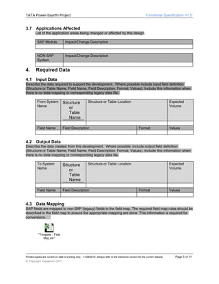 TATA Power-Saarthi Project

3.7

Functional Specification V1.0

Applications Affected
List of the application areas being changed or affected by this design.
SAP Module

Impact/Change Description

NON-SAP
System

Impact/Change Description

4.

Required Data

4.1

Input Data

Describe the data required to support the development. Where possible include input field definition
(Structure or Table Name, Field Name, Field Description, Format, Values). Include this information when
there is no data mapping or corresponding legacy data file.
From System
Name

Field Name

4.2

Structure
or
Table
Name

Structure or Table Location

Field Description

Expected
Volume

Format

Values

Output Data

Describe the data created from this development. Where possible, include output field definition
(Structure or Table Name, Field Name, Field Description, Format, Values). Include this information when
there is no data mapping or corresponding legacy data file.
To System
Name

Field Name

4.3

Structure
or
Table
Name

Structure or Table Location

Field Description

Expected
Volume

Format

Values

Data Mapping

SAP fields are mapped to non-SAP (legacy) fields in the field map. The required field map rules should be
described in the field map to ensure the appropriate mapping are done. This information is required for
conversions.

"Template - Field
Map.xls"

Printed copies are current on date of printing only - 11/25/2013. Always refer to the electronic version for the current release.

© Copyright Capgemini 2011

Page 5 of 11

 