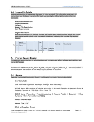 TATA Power-Saarthi Project

4.4

Functional Specification V1.0

Legacy File Details

Include details about all legacy data files used for input or output. This information is pertinent for
conversions and file-based interfaces. For each one, specify the following information wherever
applicable.
File Location and Name:
Logical File Name:
Variants:
Legacy File Description:
Sort Requirements:
Legacy File Layout:
Indicate precise layout of data file. Indicate field names, key, starting position, length and format.
Field names should match those indicated in under data mapping. Also indicate any required
filtering.
Record
Ref

Field

Name

Field Name

5.

Key

T
y
p
e

Format

Comments

Lengt Starting
h
Position

Form / Report Design

Complete this section for form or report development. In this context, a form refers to a printed form and
not an SAP screen.
The Standard SAP Form ( F110_PRENUM_CHK) and print program ( RFFOUS_C ) is to be copied as ‘Z’
and modification is to be done as per cheque layout provided by Business.

5.1

General

Describe the required functionality. Specify the following information wherever applicable.
SAP Menu Path:
SAP Menu Path to generate the cheque printing is done in two ways :
A] SAP Menu Accounting Financial Accounting  Accounts Payable  Document Entry 
Outgoing Payment  F-58 - Post + Print Forms OR
B] SAP Menu Accounting Financial Accounting  Accounts Payable  Document  More
Functions  Print Payment Forms ( FBZ5 )
Output Determination:
Output Type: .PDF
Mode of Execution: Cheque
Printed copies are current on date of printing only - 11/25/2013. Always refer to the electronic version for the current release.

© Copyright Capgemini 2011

Page 6 of 11

 
