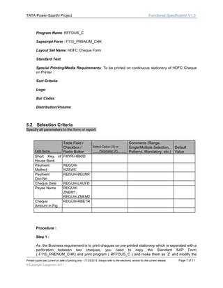 TATA Power-Saarthi Project

Functional Specification V1.0

Program Name: RFFOUS_C
Sapscript Form : F110_PRENUM_CHK
Layout Set Name: HDFC Cheque Form
Standard Text:
Special Printing/Media Requirements: To be printed on continuous stationery of HDFC Cheque
on Printer :
Sort Criteria:
Logo:
Bar Codes:
Distribution/Volume:

5.2

Selection Criteria

Specify all parameters to the form or report.

Field Name

Short Key
House Bank
Payment
Method
Payment
Doc.No
Cheque Date
Payee Name

Table Field /
Checkbox /
Radio Button
of PAYR-HBKID

Cheque
Amount in Fig.

Select-Option (S) or
Parameter (P)

Comments (Range,
Single/Multiple Selection,
Patterns, Mandatory, etc.)

Default
Value

REGUHRZAWE
REGUH-BELNR
REGUH-LAUFD
REGUHZNEM1,
REGUH-ZNEM2
REGUH-RBETR

Procedure :
Step 1 :
As the Business requirement is to print cheques on pre-printed stationery which is separated with a
perforation between two cheques, you need to copy the Standard SAP Form
( F110_PRENUM_CHK) and print program ( RFFOUS_C ) and make them as ‘Z’ and modify the
Printed copies are current on date of printing only - 11/25/2013. Always refer to the electronic version for the current release.

© Copyright Capgemini 2011

Page 7 of 11

 