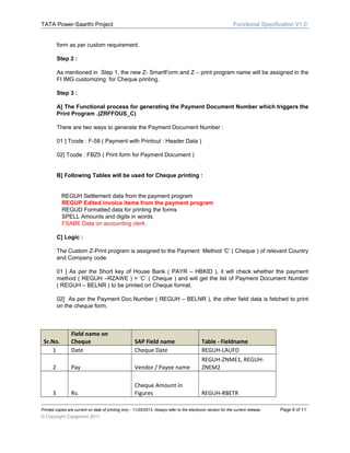 TATA Power-Saarthi Project

Functional Specification V1.0

form as per custom requirement.
Step 2 :
As mentioned in Step 1, the new Z- SmartForm and Z – print program name will be assigned in the
FI IMG customizing for Cheque printing.
Step 3 :
A] The Functional process for generating the Payment Document Number which triggers the
Print Program .(ZRFFOUS_C)
There are two ways to generate the Payment Document Number :
01 ] Tcode : F-58 ( Payment with Printout : Header Data )
02] Tcode : FBZ5 ( Print form for Payment Document )
B] Following Tables will be used for Cheque printing :
REGUH Settlement data from the payment program
REGUP Edited invoice items from the payment program
REGUD Formatted data for printing the forms
SPELL Amounts and digits in words.
FSABE Data on accounting clerk.
C] Logic :
The Custom Z-Print program is assigned to the Payment Method ‘C’ ( Cheque ) of relevant Country
and Company code.
01 ] As per the Short key of House Bank ( PAYR – HBKID ), it will check whether the payment
method ( REGUH –RZAWE ) = ‘C’ ( Cheque ) and will get the list of Payment Document Number
( REGUH – BELNR ) to be printed on Cheque format.
02] As per the Payment Doc.Number ( REGUH – BELNR ), the other field data is fetched to print
on the cheque form.

Field name on
Cheque
Date

SAP Field name
Cheque Date

2

Pay

Vendor / Payee name

Table - Fieldname
REGUH-LAUFD
REGUH-ZNME1, REGUHZNEM2

3

Rs.

Cheque Amount in
Figures

REGUH-RBETR

Sr.No.
1

Printed copies are current on date of printing only - 11/25/2013. Always refer to the electronic version for the current release.

© Copyright Capgemini 2011

Page 8 of 11

 