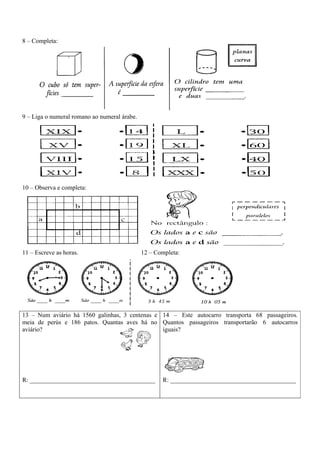 8 – Completa:
9 – Liga o numeral romano ao numeral árabe.
10 – Observa e completa:
11 – Escreve as horas. 12 – Completa:
13 – Num aviário há 1560 galinhas, 3 centenas e
meia de perús e 186 patos. Quantas aves há no
aviário?
R: ________________________________________
14 – Este autocarro transporta 68 passageiros.
Quantos passageiros transportarão 6 autocarros
iguais?
R: ________________________________________
 