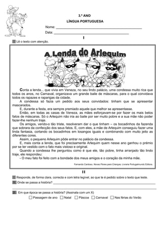 3.º ANO
LÍNGUA PORTUGUESA
Nome: _______________________________________________
Data: _________________________________________
I
Lê o texto com atenção.
Conta a lenda... que vivia em Veneza, no seu lindo palácio, uma condessa muito rica que
todos os anos, no Carnaval, organizava um grande baile de máscaras, para o qual convidava
todos os rapazes e raparigas da cidade.
A condessa só fazia um pedido aos seus convidados: tinham que se apresentar
mascarados.
E, durante a festa, era sempre premiado aquele que melhor se apresentasse.
Então, em todas as casas de Veneza, as mães esforçavam-se por fazer os mais belos
fatos de máscaras. Só o Arlequim não iria ao baile por ser muito pobre e a sua mãe não poder
fazer-lhe nenhum traje.
Os amigos, vendo-o tão triste, resolveram dar o que tinham – os bocadinhos da fazenda
que sobrara da confecção dos seus fatos. E, com eles, a mãe de Arlequim conseguiu fazer uma
linda fantasia, cortando os bocadinhos em losangos iguais e combinando com muito jeito as
diferentes cores.
Assim, o pequeno Arlequim pôde entrar no palácio da condessa.
E, mais conta a lenda, que foi precisamente Arlequim quem nesse ano ganhou o prémio
por se ter vestido com o fato mais vistoso e original.
Quando a condessa lhe perguntou como é que ele, tão pobre, tinha arranjado tão lindo
traje, ele respondeu:
- O meu fato foi feito com a bondade dos meus amigos e o coração da minha mãe.
Fernando Cardoso, Novas Flores para Crianças, Livraria Portugalmundo Editora.
II
Responde, de forma clara, correcta e com letra legível, ao que te é pedido sobre o texto que leste.
1 . Onde se passa a história? _____________________________________________________________
______________________________________________________________________________________
2 . Em que época se passa a história? (Assinala com um X)
Passagem de ano Natal Páscoa Carnaval Nas férias do Verão
 