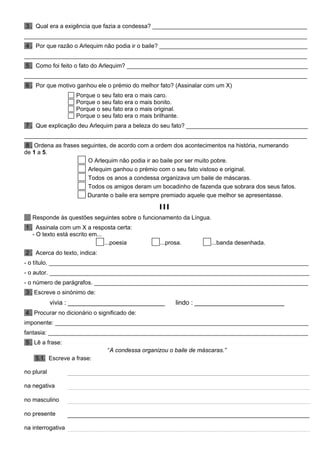 3 . Qual era a exigência que fazia a condessa? _______________________________________________
______________________________________________________________________________________
4 . Por que razão o Arlequim não podia ir o baile? _____________________________________________
______________________________________________________________________________________
5 . Como foi feito o fato do Arlequim? _______________________________________________________
______________________________________________________________________________________
6 . Por que motivo ganhou ele o prémio do melhor fato? (Assinalar com um X)
Porque o seu fato era o mais caro.
Porque o seu fato era o mais bonito.
Porque o seu fato era o mais original.
Porque o seu fato era o mais brilhante.
7 . Que explicação deu Arlequim para a beleza do seu fato? _____________________________________
______________________________________________________________________________________
8 . Ordena as frases seguintes, de acordo com a ordem dos acontecimentos na história, numerando
de 1 a 5.
O Arlequim não podia ir ao baile por ser muito pobre.
Arlequim ganhou o prémio com o seu fato vistoso e original.
Todos os anos a condessa organizava um baile de máscaras.
Todos os amigos deram um bocadinho de fazenda que sobrara dos seus fatos.
Durante o baile era sempre premiado aquele que melhor se apresentasse.
III
Responde às questões seguintes sobre o funcionamento da Língua.
1 . Assinala com um X a resposta certa:
- O texto está escrito em...
...poesia ...prosa. ...banda desenhada.
2 . Acerca do texto, indica:
- o título. _______________________________________________________________________________
- o autor. _______________________________________________________________________________
- o número de parágrafos. _________________________________________________________________
3 . Escreve o sinónimo de:
vivia : ___________________________ lindo : _________________________
4 . Procurar no dicionário o significado de:
imponente: _____________________________________________________________________________
fantasia: _______________________________________________________________________________
5 . Lê a frase:
“A condessa organizou o baile de máscaras.”
5.1. Escreve a frase:
no plural
na negativa
no masculino
no presente
na interrogativa
 