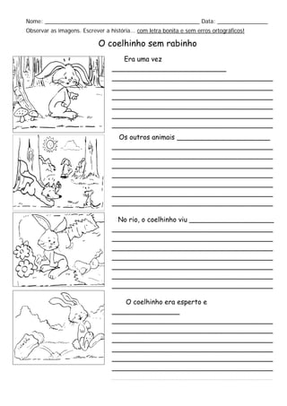 Nome: _________________________________________________ Data: ________________
Observar as imagens. Escrever a história... com letra bonita e sem erros ortográficos!
O coelhinho sem rabinho
Era uma vez
___________________________
______________________________________
______________________________________
______________________________________
______________________________________
______________________________________
______________________________________
______________________________________Os outros animais ______________________
______________________________________
______________________________________
______________________________________
______________________________________
______________________________________
______________________________________
______________________________________
No rio, o coelhinho viu ____________________
______________________________________
______________________________________
______________________________________
______________________________________
______________________________________
______________________________________
______________________________________
O coelhinho era esperto e
________________
______________________________________
______________________________________
______________________________________
______________________________________
______________________________________
______________________________________
______________________________________
 