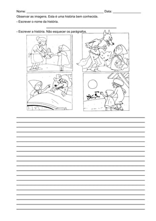 Nome: ____________________________________________ Data: ________________
Observar as imagens. Esta é uma história bem conhecida.
- Escrever o nome da história.
______________________________
- Escrever a história. Não esquecer os parágrafos.
_______________________________________________________
_______________________________________________________
_______________________________________________________
_______________________________________________________
_______________________________________________________
_______________________________________________________
_______________________________________________________
_______________________________________________________
_______________________________________________________
_______________________________________________________
_______________________________________________________
_______________________________________________________
_______________________________________________________
_______________________________________________________
_______________________________________________________
_______________________________________________________
_______________________________________________________
_______________________________________________________
_______________________________________________________
_______________________________________________________
 