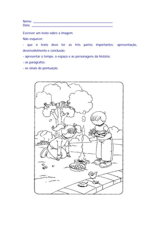 Nome: _____________________________________________
Data: ______________________________________________
Escrever um texto sobre a imagem.
Não esquecer:
- que o texto deve ter as três partes importantes: apresentação,
desenvolvimento e conclusão;
- apresentar o tempo, o espaço e as personagens da história;
- os parágrafos;
- os sinais de pontuação.
 