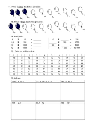 14. Pintar o dobro dos balões pintados:
15. Pintar o triplo dos balões pintados:
16. Completar:
5 X 10 = 12 X = 120
113 X 100 = X 100 = 1700
43 X 1000 = 43 X = 4300
12 X 1000 = X 1 000 = 10 000
17. Pintar os múltiplos de 4:
0 1 2 3 4 5 6 7 8 9
10 11 12 13 14 15 16 17 18 19
20 21 22 23 24 25 26 27 28 29
30 31 32 33 34 35 36 37 38 39
40 41 42 43 44 45 46 47 48 49
50 51 52 53 54 55 56 57 58 59
60 61 62 63 64 65 66 67 68 69
70 71 72 73 74 75 76 77 78 79
18. Calcular:
256,97 + 12 = 123 + 23,5 + 5,2 = 237 + 4,98 =
43,5 – 2,3 = 56,9 – 12 = 123 – 4,84 =
 