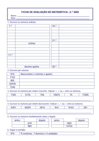 FICHA DE AVALIAÇÃO DE MATEMÁTICA –3.º ANO
Nome: __________________________________________________________________
Data: ___________________________________________________________________
1. Escrever os números ordinais:
1.º 16.º
21.º
sétimo
11.º
décimo quinto 30.º
2. Escrever por extenso:
974 Novecentos e setenta e quatro
1753
805
56978
7340
3. Escrever os números por ordem crescente. Colocar >, < ou = entre os números.
1765 5176 756 10675 75 17605
4. Escrever os números por ordem decrescente. Colocar >, < ou = entre os números.
4391 40391 3914 914 9143 391
5. Escrever os números imediatamente antes e depois:
antes depois antes depois
679 1001
989 14754
6. Seguir o exemplo:
974 9 centenas, 7 dezenas e 4 unidades
 