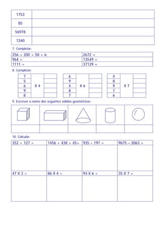 1753
85
56978
7340
7. Completar:
256 = 200 + 50 + 6 2672 =
964 = 13549 =
1111 = 37129 =
8. Completar:
7 6 4
5 9 8
6 4 9
9 8 7
8
X 4
7
X 6
6
X 7
9. Escrever o nome dos seguintes sólidos geométricos:
10. Calcular:
352 + 127 = 1456 + 438 + 45= 935 – 197 = 9675 – 2063 =
47 X 3 = 86 X 4 = 93 X 6 = 35 X 7 =
 