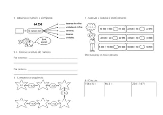 5 - Observa o número e completa:
64251
5.1 - Escreve a leitura do número
Por extenso - __________________________________________
_______________________________________________________
Por ordens - ___________________________________________
_______________________________________________________
6 - Completa a sequência.
7 - Calcula e coloca o sinal correcto.
Efectua aqui os teus cálculos.
8 - Calcula:
156 x 5 = 46:3 = 234 - 167=
 