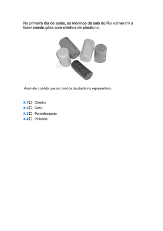 No primeiro dia de aulas, os meninos da sala do Rui estiveram a
fazer construções com rolinhos de plasticina.
Assinala o sólido que os rolinhos de plasticina representam.
X.1 Cilindro
X.2 Cubo
X.3 Paralelepípedo
X.4 Pirâmide
 