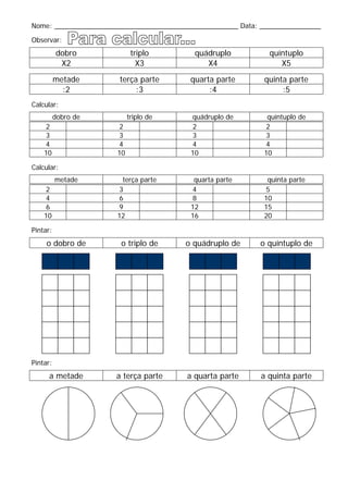 Nome: ________________________________________________ Data: ________________
Observar:
dobro triplo quádruplo quíntuplo
X2 X3 X4 X5
metade terça parte quarta parte quinta parte
:2 :3 :4 :5
Calcular:
dobro de triplo de quádruplo de quíntuplo de
2 2 2 2
3 3 3 3
4 4 4 4
10 10 10 10
Calcular:
metade terça parte quarta parte quinta parte
2 3 4 5
4 6 8 10
6 9 12 15
10 12 16 20
Pintar:
o dobro de o triplo de o quádruplo de o quíntuplo de
Pintar:
a metade a terça parte a quarta parte a quinta parte
 