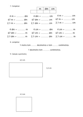 7. Completar:
m dm cm
8. completar:
1 metro tem ......... decímetros e tem ......... centímetros.
1 decímetro tem ........... centímetros.
9. Calcula o perímetro:
6,5 cm
3,2 cm
4.3 cm
4 m = ........... dm
67 m = ........... dm
2,1 m = ........... dm
4 dm = ........... cm
67 dm = ........... cm
2,1 dm = ........... cm
4 m = ........... cm
67 m = ........... cm
2,1 m = ........... cm
4 dm = ........... m
67 dm = ........... m
2,1 dm = ........... m
4 cm = ........... dm
67 cm = ........... dm
2,1 cm = ........... dm
4 cm = ........... m
67 cm = ........... m
2,1 cm = ........... m
 
