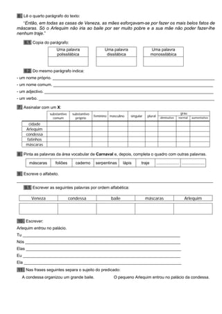 6 . Lê o quarto parágrafo do texto:
“Então, em todas as casas de Veneza, as mães esforçavam-se por fazer os mais belos fatos de
máscaras. Só o Arlequim não iria ao baile por ser muito pobre e a sua mãe não poder fazer-lhe
nenhum traje.”
6.1. Copia do parágrafo:
Uma palavra
polissilábica
Uma palavra
dissilábica
Uma palavra
monossilábica
6.2. Do mesmo parágrafo indica:
- um nome próprio. _______________________________________________________________________
- um nome comum. ______________________________________________________________________
- um adjectivo. __________________________________________________________________________
- um verbo. _____________________________________________________________________________
7 . Assinalar com um X:
grausubstantivo
comum
substantivo
próprio
feminino masculino singular plural diminutivo normal aumentativo
cidade
Arlequim
condessa
fatinhos
máscaras
8 . Pinta as palavras da área vocabular de Carnaval e, depois, completa o quadro com outras palavras.
máscaras foliões caderno serpentinas lápis traje .................... ....................
9 . Escreve o alfabeto.
______________________________________________________________________________________
9.1. Escrever as seguintes palavras por ordem alfabética:
Veneza condessa baile máscaras Arlequim
10 . Escrever:
Arlequim entrou no palácio.
Tu _____________________________________________________________________
Nós ____________________________________________________________________
Elas ____________________________________________________________________
Eu _____________________________________________________________________
Ela _____________________________________________________________________
11 . Nas frases seguintes separa o sujeito do predicado:
A condessa organizou um grande baile. O pequeno Arlequim entrou no palácio da condessa.
 