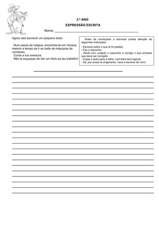 3.º ANO
EXPRESSÃO ESCRITA
Nome: _______________________________________________
Agora vais escrever um pequeno texto.
Num passe de mágica, encontras-te em Veneza
mesmo a tempo de ir ao baile de máscaras da
condessa.
Conta a tua aventura.
Não te esqueças de dar um título ao teu trabalho!
_____________________________________________________
_____________________________________________________
_____________________________________________________
_____________________________________________________
_____________________________________________________
_____________________________________________________
_____________________________________________________
_____________________________________________________
_____________________________________________________
_____________________________________________________
_____________________________________________________
_____________________________________________________
_____________________________________________________
_____________________________________________________
_____________________________________________________
_____________________________________________________
_____________________________________________________
_____________________________________________________
_____________________________________________________
_____________________________________________________
_____________________________________________________
_____________________________________________________
Antes de começares a escrever presta atenção às
seguintes instruções:
- Escreve sobre o que te foi pedido.
- Faz o rascunho.
- Revê com cuidado o rascunho e corrige o que achares
que deve ser corrigido.
- Copia o texto para a folha, com letra bem legível.
- Se, por acaso te enganares, risca e escreve de novo.
 