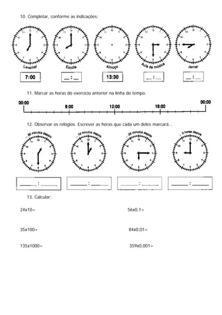 10. Completar, conforme as indicações:
11. Marcar as horas do exercício anterior na linha do tempo.
12. Observar os relógios. Escrever as horas que cada um deles marcará...
13. Calcular:
24x10= 56x0,1=
35x100= 84x0,01=
135x1000= 359x0,001=
 
