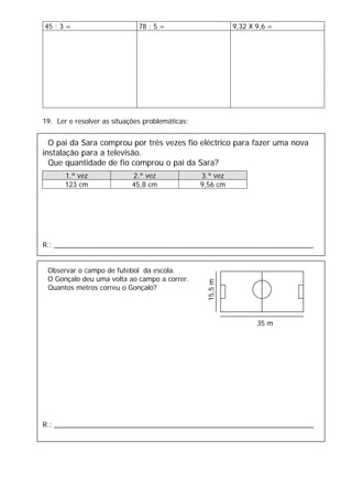 45 : 3 = 78 : 5 = 9,32 X 9,6 =
19. Ler e resolver as situações problemáticas:
O pai da Sara comprou por três vezes fio eléctrico para fazer uma nova
instalação para a televisão.
Que quantidade de fio comprou o pai da Sara?
1.ª vez 2.ª vez 3.ª vez
123 cm 45,8 cm 9,56 cm
R.: ___________________________________________________________________
Observar o campo de futebol da escola.
O Gonçalo deu uma volta ao campo a correr.
Quantos metros correu o Gonçalo?
R.: ___________________________________________________________________
35 m
15,5m
 