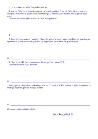 11. Ler e resolver as situações problemáticas.
A mãe da Cátia tinha duas dezenas de ovos no frigorífico. O pai da Cátia foi às compras e
comprou mais vinte e quatro ovos. No Domingo, a mãe da Cátia fez um bolo e gastou doze
ovos.
Quantos ovos tem agora a mãe da Cátia no frigorífico?
R.: __________________________________________________________________________
O Juvenal comprou uma “scooter” . Sabendo que a “scooter” gasta dois litros de gasolina por
quilómetro, quantos litros de gasolina serão precisos para andar 38 quilómetros?
R.: __________________________________________________________________________
A Filipa tinha 198 € e comprou uma Barbie que lhe custou 35 €.
Com que dinheiro ficou a Filipa?
R.: __________________________________________________________________________
Num jogo de basquetebol, o Rodrigo marcou 27 pontos. A Rita marcou o triplo dos pontos do
Rodrigo. Quantos pontos marcou a Rita?
R.: __________________________________________________________________________
Revê com muito cuidado a ficha.
Bom Trabalho! ☺
 