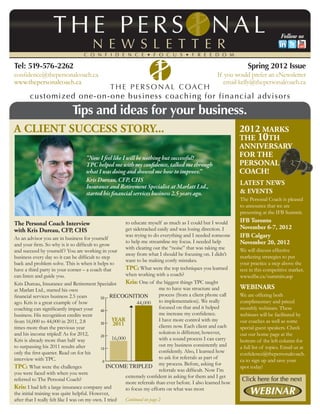 Follow us



Tel: 519-576-2262                                                                                                   Spring 2012 Issue
confidence@thepersonalcoach.ca                                                                        If you would prefer an eNewsletter
www.thepersonalcoach.ca                                                                                  email kelly@thepersonalcoach.ca



                             Tips and ideas for your business.
A Client Success story...                                                                                       2012 Marks
                                                                                                                the 10th
                                                                                                                Anniversary
                                    “Now I feel like I will be nothing but successful!                          for The
                                    TPC helped me with my confidence, talked me through                         Personal
                                    what I was doing and showed me how to improve.”                             Coach!
                                    Kris Dureau, CFP, CHS
                                                                                                                Latest News
                                    Insurance and Retirement Specialist at Marlatt Ltd.,
                                    started his financial services business 2.5 years ago.                      & Events
                                                                                                                The Personal Coach is pleased
                                                                                                                to announce that we are
                                                                                                                presenting at the IFB Summit.

The Personal Coach Interview                              to educate myself as much as I could but I would      IFB Toronto
with Kris Dureau, CFP, CHS                                get sidetracked easily and was losing direction. I    November 6-7, 2012
                                                          was trying to do everything and I needed someone      IFB Calgary
As an advisor you are in business for yourself
                                                          to help me streamline my focus. I needed help         November 20, 2012
and your firm. So why is it so difficult to grow
                                                          with clearing out the “noise” that was taking me      We will discuss effective
and succeed by yourself? You are working in your
                                                          away from what I should be focusing on. I didn’t      marketing strategies to put
business every day so it can be difficult to step
                                                          want to be making costly mistakes.
back and problem solve. This is when it helps to                                                                your practice a step above the
have a third party in your corner – a coach that          TPC: What were the top techniques you learned         rest in this competitive market.
can listen and guide you.                                 when working with a coach?                            www.ifbc.ca/summits.asp
Kris Dureau, Insurance and Retirement Specialist          Kris: One of the biggest things TPC taught
at Marlatt Ltd., started his own                                            me to have was structure and        Webinars
                                             50 RECOGNITION
financial services business 2.5 years                                       process (from a client phone call   We are offering both
ago. Kris is a great example of how                             44,000 to implementation). We really            complimentary and priced
coaching can significantly impact your 40                                   focused on that and it helped       monthly webinars. These
business. His recognition credits went                                      me increase my confidence.          webinars will be facilitated by
from 16,000 to 44,000 in 2011, 2.8                  YEAR                    I have more control with my         our coaches as well as some
                                             30     2011                    clients now. Each client and each
times more than the previous year                                                                               special guest speakers. Check
and his income tripled! As for 2012,                                        solution is different; however,     out our home page at the
                                             20
Kris is already more than half way                  16,000                  with a sound process I can carry    bottom of the left column for
to surpassing his 2011 results after                                        out my business consistently and    a full list of topics. Email us at
                                             10
only the first quarter. Read on for his                                     confidently. Also, I learned how    confidence@thepersonalcoach.
interview with TPC.                                                         to ask for referrals as part of
                                              0                                                                 ca to sign up and save your
TPC: What were the challenges                   INCOME TRIPLED my process. Before, asking for                   spot today!
                                                                            referrals was difficult. Now I’m
you were faced with when you were
                                                          extremely confident in asking for them and I get
referred to The Personal Coach?
                                                          more referrals than ever before. I also learned how
Kris: I had left a large insurance company and            to focus my efforts on what was most
the initial training was quite helpful. However,
after that I really felt like I was on my own. I tried    Continued on page 2
 