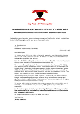 Stop Press – 25th February 2013

   THE PARS COMMUNITY: A SECURE LONG TERM FUTURE IN OUR OWN HANDS
      Renewed and Unconditional Invitation to Meet with the Current Owner


The Pars Community has today written to the current owner of Dunfermline Athletic Football Club
Limited in the following terms. We look forward to an early reply.


       ‘Mr Gavin Masterton
       Director
       Dunfermline Athletic Football Club Limited
                                                                                            25th February 2013
       Dear Mr Masterton
       We wrote to you on 19th February 2013 with a number of questions regarding the club’s proposed
       share issue, to which you have not responded. On 20th February 2013, we reconfirmed the basis on
       which we were prepared to meet with you.
       Since then, the club has had to postpone its share issue because of regulatory matters and you are on
       record as saying that the club currently has a short term cash flow crisis.
       We are aware of many other fans who share our view and concern that the future of the club is far
       more important than any one individual or group. It is for this reason that we are prepared to meet
       with you for half a day, as soon as the filed 2012 audited accounts of Dunfermline Athletic Football
       Club Limited, Charlestown Holdings Limited and East End Park Limited have been made public by
       Companies House. We understand that by law, the last date when you can file these accounts is 28th
       February 2013. Hopefully this means that our meeting can take place very soon.
       At our meeting, we will present, and seek to negotiate, a detailed multi-point ‘fan ownership’ led
       proposal, involving a substantial investment in the club by The Pars Community together with a
       significant restructuring of both the club’s balance sheet and governance arrangements. We suggest
       that Supporters Direct is represented at our meeting.
       We continue to believe that our ideas and vision can deliver a secure future for the club, in both the
       immediate future and in the long term, and as such, will be of interest to you and all other
       stakeholders.
       For the avoidance of any doubt, the proposed meeting will take place without any precondition
       from either yourself or The Pars Community; all previous such preconditions to a meeting taking
       place being waived by both parties.
       We look forward to hearing when you are able to meet with us.
       Yours sincerely,
       The Pars Community’
 