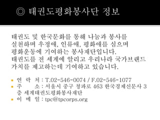 ◎ 태권도평화봉사단 정보 
태권도 및 한국문화를 통해 나눔과 봉사를 
실천하며 우정애, 인류애, 평화애를 심으며 
평화운동에 기여하는 봉사재단입니다. 
태권도를 전 세계에 알리고 우리나라 국가브랜드 
가치를 제고하는데 기여하고 있습니다. 
 연 락 처 : T.02-546-0074 / F.02-546-1077 
 주 소 : 서울시 중구 청파로 463 한국경제신문사 3 
층 세계태권도평화봉사재단 
 이 메 일 : tpc@tpcorps.org 
 