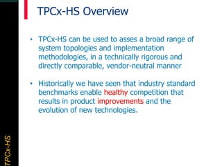 TPCx–HDTPCx-HSTPCx-HSTPCx-HSPCx-HS
• TPCx-HS can be used to asses a broad range of
system topologies and implementation
methodologies, in a technically rigorous and
directly comparable, vendor-neutral manner
• Historically we have seen that industry standard
benchmarks enable healthy competition that
results in product improvements and the
evolution of new technologies.
TPCx-HS Overview
 
