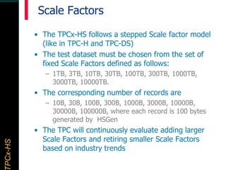 TPCx–HDTPCx-HSTPCx-HSTPCx-HSPCx-HS
Scale Factors
• The TPCx-HS follows a stepped Scale factor model
(like in TPC-H and TPC-DS)
• The test dataset must be chosen from the set of
fixed Scale Factors defined as follows:
– 1TB, 3TB, 10TB, 30TB, 100TB, 300TB, 1000TB,
3000TB, 10000TB.
• The corresponding number of records are
– 10B, 30B, 100B, 300B, 1000B, 3000B, 10000B,
30000B, 100000B, where each record is 100 bytes
generated by HSGen
• The TPC will continuously evaluate adding larger
Scale Factors and retiring smaller Scale Factors
based on industry trends
 