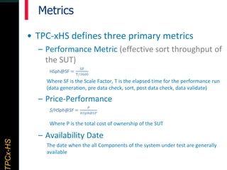 TPCx–HDTPCx-HSTPCx-HSTPCx-HSPCx-HS
Metrics
• TPC-xHS defines three primary metrics
– Performance Metric (effective sort throughput of
the SUT)
HSph@SF =
SF
T/3600
Where SF is the Scale Factor, T is the elapsed time for the performance run
(data generation, pre data check, sort, post data check, data validate)
– Price-Performance
$/HSph@SF =
𝑃
𝐻𝑆𝑝ℎ@𝑆𝐹
Where P is the total cost of ownership of the SUT
– Availability Date
The date when the all Components of the system under test are generally
available
 