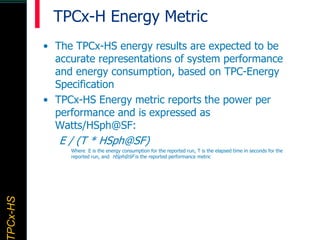 TPCx–HDTPCx-HSTPCx-HSTPCx-HSPCx-HS
TPCx-H Energy Metric
• The TPCx-HS energy results are expected to be
accurate representations of system performance
and energy consumption, based on TPC-Energy
Specification
• TPCx-HS Energy metric reports the power per
performance and is expressed as
Watts/HSph@SF:
E / (T * HSph@SF)
Where E is the energy consumption for the reported run, T is the elapsed time in seconds for the
reported run, and HSph@SF is the reported performance metric
 