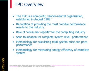 TPCx–HDTPCx-HSTPCx-HSTPCx-HSPCx-HS
• The TPC is a non-profit, vendor-neutral organization,
established in August 1988
• Reputation of providing the most credible performance
results to the industry.
• Role of “consumer reports” for the computing industry
• Solid foundation for complete system-level performance
• Methodology for calculating total-system-price and price-
performance
• Methodology for measuring energy efficiency of complete
system
Source: Raghunath Nambiar, Matthew Lanken, Nicholas Wakou, Forrest Carman, Michael Majdalany: Transaction Processing Performance Council (TPC): Twenty Years Later - A Look
Back, a Look Ahead, First TPC Technology Conference, TPCTC 2009, Lyon, France, ISBN 978-3-642-10423-7
TPC Overview
 
