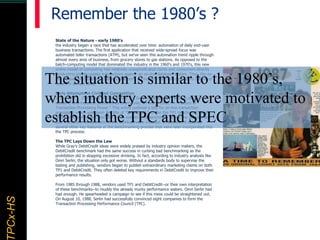 TPCx–HDTPCx-HSTPCx-HSTPCx-HSPCx-HS Remember the 1980’s ?
State of the Nature - early 1980's
the industry began a race that has accelerated over time: automation of daily end-user
business transactions. The first application that received wide-spread focus was
automated teller transactions (ATM), but we've seen this automation trend ripple through
almost every area of business, from grocery stores to gas stations. As opposed to the
batch-computing model that dominated the industry in the 1960's and 1970's, this new
online model of computing had relatively unsophisticated clerks and consumers directly
conducting simple update transactions against an on-line database system. Thus, the on-
line transaction processing industry was born, an industry that now represents billions of
dollars in annual sales.
Early Attempts at Civilized Competition
In the April 1, 1985 issue of Datamation, Jim Gray in collaboration with 24 others from
academy and industry, published (anonymously) an article titled, "A Measure of
Transaction Processing Power." This article outlined a test for on-line transaction
processing which was given the title of "DebitCredit." Unlike the TP1 benchmark, Gray's
DebitCredit benchmark specified a true system-level benchmark where the network and
user interaction components of the workload were included. In addition, it outlined
several other key features of the benchmarking process that were later incorporated into
the TPC process:
The TPC Lays Down the Law
While Gray's DebitCredit ideas were widely praised by industry opinion makers, the
DebitCredit benchmark had the same success in curbing bad benchmarking as the
prohibition did in stopping excessive drinking. In fact, according to industry analysts like
Omri Serlin, the situation only got worse. Without a standards body to supervise the
testing and publishing, vendors began to publish extraordinary marketing claims on both
TP1 and DebitCredit. They often deleted key requirements in DebitCredit to improve their
performance results.
From 1985 through 1988, vendors used TP1 and DebitCredit--or their own interpretation
of these benchmarks--to muddy the already murky performance waters. Omri Serlin had
had enough. He spearheaded a campaign to see if this mess could be straightened out.
On August 10, 1988, Serlin had successfully convinced eight companies to form the
Transaction Processing Performance Council (TPC).
The situation is similar to the 1980’s,
when industry experts were motivated to
establish the TPC and SPEC
 