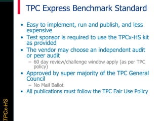 TPCx–HDTPCx-HSTPCx-HSTPCx-HSPCx-HS
TPC Express Benchmark Standard
• Easy to implement, run and publish, and less
expensive
• Test sponsor is required to use the TPCx-HS kit
as provided
• The vendor may choose an independent audit
or peer audit
– 60 day review/challenge window apply (as per TPC
policy)
• Approved by super majority of the TPC General
Council
– No Mail Ballot
• All publications must follow the TPC Fair Use Policy
 