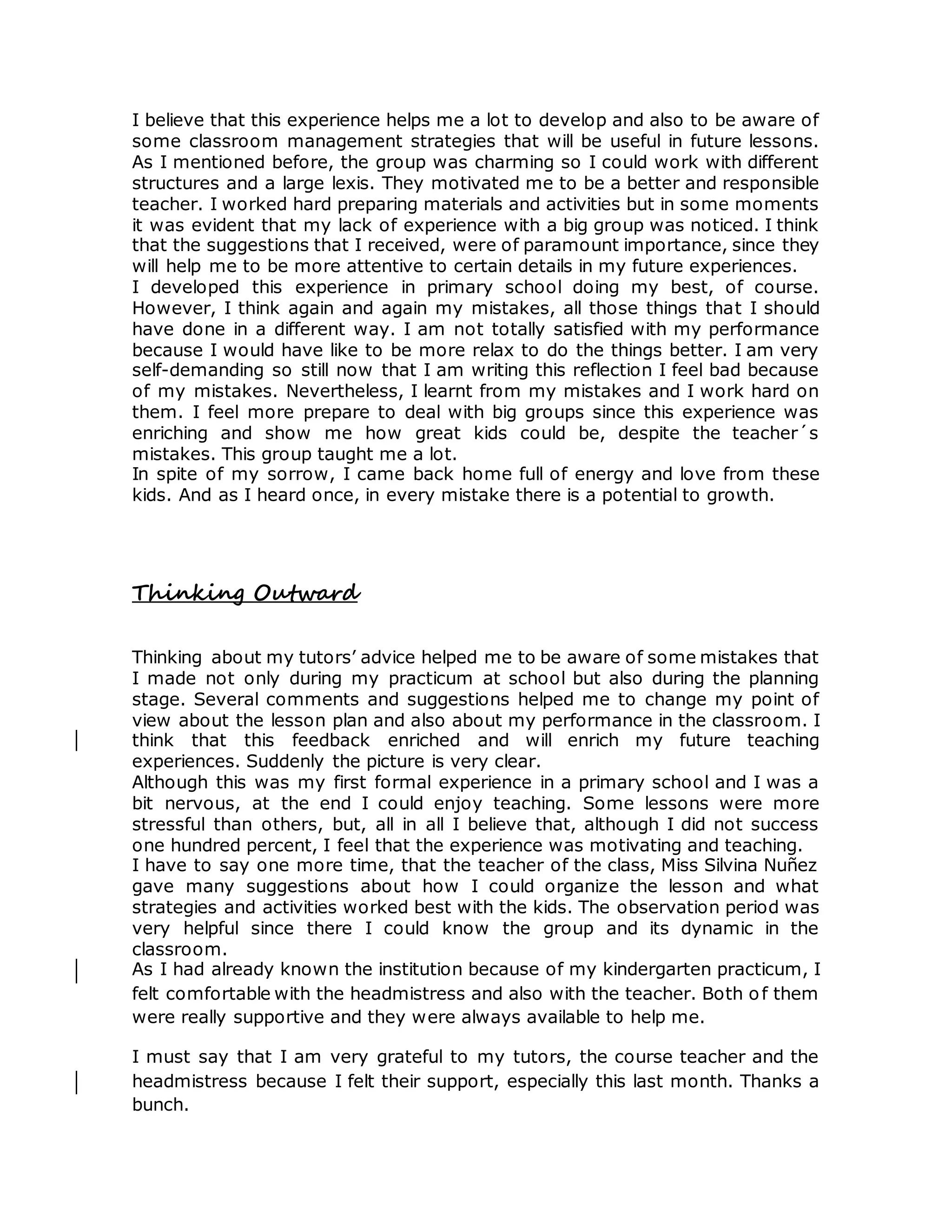 I believe that this experience helps me a lot to develop and also to be aware of
some classroom management strategies that will be useful in future lessons.
As I mentioned before, the group was charming so I could work with different
structures and a large lexis. They motivated me to be a better and responsible
teacher. I worked hard preparing materials and activities but in some moments
it was evident that my lack of experience with a big group was noticed. I think
that the suggestions that I received, were of paramount importance, since they
will help me to be more attentive to certain details in my future experiences.
I developed this experience in primary school doing my best, of course.
However, I think again and again my mistakes, all those things that I should
have done in a different way. I am not totally satisfied with my performance
because I would have like to be more relax to do the things better. I am very
self-demanding so still now that I am writing this reflection I feel bad because
of my mistakes. Nevertheless, I learnt from my mistakes and I work hard on
them. I feel more prepare to deal with big groups since this experience was
enriching and show me how great kids could be, despite the teacher´s
mistakes. This group taught me a lot.
In spite of my sorrow, I came back home full of energy and love from these
kids. And as I heard once, in every mistake there is a potential to growth.
Thinking Outward
Thinking about my tutors’ advice helped me to be aware of some mistakes that
I made not only during my practicum at school but also during the planning
stage. Several comments and suggestions helped me to change my point of
view about the lesson plan and also about my performance in the classroom. I
think that this feedback enriched and will enrich my future teaching
experiences. Suddenly the picture is very clear.
Although this was my first formal experience in a primary school and I was a
bit nervous, at the end I could enjoy teaching. Some lessons were more
stressful than others, but, all in all I believe that, although I did not success
one hundred percent, I feel that the experience was motivating and teaching.
I have to say one more time, that the teacher of the class, Miss Silvina Nuñez
gave many suggestions about how I could organize the lesson and what
strategies and activities worked best with the kids. The observation period was
very helpful since there I could know the group and its dynamic in the
classroom.
As I had already known the institution because of my kindergarten practicum, I
felt comfortable with the headmistress and also with the teacher. Both of them
were really supportive and they were always available to help me.
I must say that I am very grateful to my tutors, the course teacher and the
headmistress because I felt their support, especially this last month. Thanks a
bunch.
 
