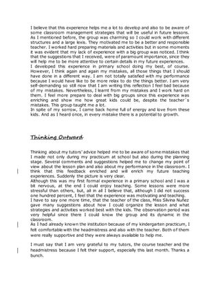 I believe that this experience helps me a lot to develop and also to be aware of
some classroom management strategies that will be useful in future lessons.
As I mentioned before, the group was charming so I could work with different
structures and a large lexis. They motivated me to be a better and responsible
teacher. I worked hard preparing materials and activities but in some moments
it was evident that my lack of experience with a big group was noticed. I think
that the suggestions that I received, were of paramount importance, since they
will help me to be more attentive to certain details in my future experiences.
I developed this experience in primary school doing my best, of course.
However, I think again and again my mistakes, all those things that I should
have done in a different way. I am not totally satisfied with my performance
because I would have like to be more relax to do the things better. I am very
self-demanding so still now that I am writing this reflection I feel bad because
of my mistakes. Nevertheless, I learnt from my mistakes and I work hard on
them. I feel more prepare to deal with big groups since this experience was
enriching and show me how great kids could be, despite the teacher´s
mistakes. This group taught me a lot.
In spite of my sorrow, I came back home full of energy and love from these
kids. And as I heard once, in every mistake there is a potential to growth.
Thinking Outward
Thinking about my tutors’ advice helped me to be aware of some mistakes that
I made not only during my practicum at school but also during the planning
stage. Several comments and suggestions helped me to change my point of
view about the lesson plan and also about my performance in the classroom. I
think that this feedback enriched and will enrich my future teaching
experiences. Suddenly the picture is very clear.
Although this was my first formal experience in a primary school and I was a
bit nervous, at the end I could enjoy teaching. Some lessons were more
stressful than others, but, all in all I believe that, although I did not success
one hundred percent, I feel that the experience was motivating and teaching.
I have to say one more time, that the teacher of the class, Miss Silvina Nuñez
gave many suggestions about how I could organize the lesson and what
strategies and activities worked best with the kids. The observation period was
very helpful since there I could know the group and its dynamic in the
classroom.
As I had already known the institution because of my kindergarten practicum, I
felt comfortable with the headmistress and also with the teacher. Both of them
were really supportive and they were always available to help me.
I must say that I am very grateful to my tutors, the course teacher and the
headmistress because I felt their support, especially this last month. Thanks a
bunch.
 