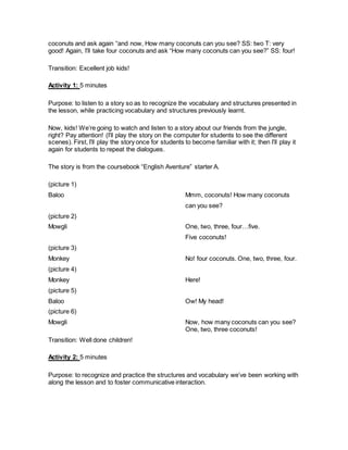 coconuts and ask again “and now, How many coconuts can you see? SS: two T: very
good! Again, I’ll take four coconuts and ask “How many coconuts can you see?” SS: four!
Transition: Excellent job kids!
Activity 1: 5 minutes
Purpose: to listen to a story so as to recognize the vocabulary and structures presented in
the lesson, while practicing vocabulary and structures previously learnt.
Now, kids! We’re going to watch and listen to a story about our friends from the jungle,
right? Pay attention! (I’ll play the story on the computer for students to see the different
scenes). First, I’ll play the story once for students to become familiar with it; then I’ll play it
again for students to repeat the dialogues.
The story is from the coursebook “English Aventure” starter A.
(picture 1)
Baloo Mmm, coconuts! How many coconuts
can you see?
(picture 2)
Mowgli One, two, three, four…five.
Five coconuts!
(picture 3)
Monkey No! four coconuts. One, two, three, four.
(picture 4)
Monkey Here!
(picture 5)
Baloo Ow! My head!
(picture 6)
Mowgli Now, how many coconuts can you see?
One, two, three coconuts!
Transition: Well done children!
Activity 2: 5 minutes
Purpose: to recognize and practice the structures and vocabulary we’ve been working with
along the lesson and to foster communicative interaction.
 