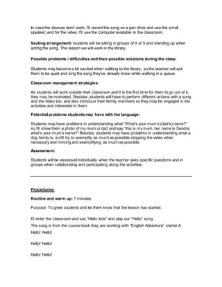 In case the devices don’t work, I’ll record the song on a pen drive and use the small
speaker; and for the video; I’ll use the computer available in the classroom.
Seating arrangement: students will be sitting in groups of 4 or 5 and standing up when
acting the song. This lesson we will work in the library.
Possible problems / difficulties and their possible solutions during the class:
Students may become a bit excited when walking to the library, so the teacher will ask
them to be quiet and sing the song they’ve already know while walking in a queue.
Classroom management strategies:
As students will work outside their classroom and it is the first time for them to go out of it,
they may be motivated. Besides, students will have to perform different actions with a song
and the video too, and also introduce their family members so they may be engaged in the
activities and interested in them.
Potential problems students may have with the language:
Students may have problems in understanding what “What’s your mum’s (dad’s) name?”
so I’ll show them a photo of my mum or dad and say “this is my mum, her name is Sandra;
what’s your mum’s name?” Besides, students may have problems in understanding what a
dog family is, so I’ll try to exemplify as much as possible stopping the video when
necessary and miming and exemplifying as much as possible.
Assessment:
Students will be assessed individually when the teacher asks specific questions and in
groups when collaborating and participating along the activities.
Procedures:
Routine and warm up: 7 minutes
Purpose: To greet students and let them know that the lesson has started.
I’ll enter the classroom and say “Hello kids” and play our “Hello” song.
The song is from the course book they are working with “English Adventure” starter A.
Hello! Hello!
Hello! Hello!
Hello! Hello!
 