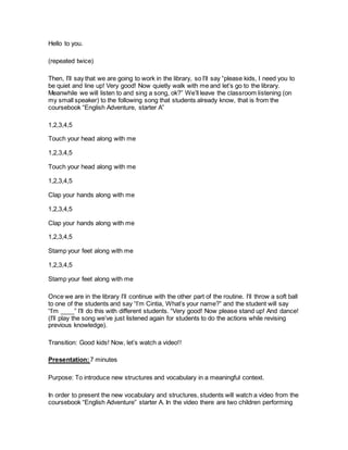 Hello to you.
(repeated twice)
Then, I’ll say that we are going to work in the library, so I’ll say “please kids, I need you to
be quiet and line up! Very good! Now quietly walk with me and let’s go to the library.
Meanwhile we will listen to and sing a song, ok?” We’ll leave the classroom listening (on
my small speaker) to the following song that students already know, that is from the
coursebook “English Adventure, starter A”
1,2,3,4,5
Touch your head along with me
1,2,3,4,5
Touch your head along with me
1,2,3,4,5
Clap your hands along with me
1,2,3,4,5
Clap your hands along with me
1,2,3,4,5
Stamp your feet along with me
1,2,3,4,5
Stamp your feet along with me
Once we are in the library I’ll continue with the other part of the routine. I’ll throw a soft ball
to one of the students and say “I’m Cintia, What’s your name?” and the student will say
“I’m ____” I’ll do this with different students. “Very good! Now please stand up! And dance!
(I’ll play the song we’ve just listened again for students to do the actions while revising
previous knowledge).
Transition: Good kids! Now, let’s watch a video!!
Presentation:7 minutes
Purpose: To introduce new structures and vocabulary in a meaningful context.
In order to present the new vocabulary and structures, students will watch a video from the
coursebook “English Adventure” starter A. In the video there are two children performing
 