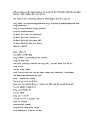 different actions and it also introduces the dog family from “the lady and the tramp”. After
that, they also introduce their own families.
The video is named “stand up, sit down!. The dialogues from the video are:
Lucy: Hello! I’m Lucy! Watch! (she mimes ted) (Ted stands up and then sits down and
Lucy mimes him)
Lucy: sit down! Stand up! Stamp your feet!
Lucy and Ted sing a chant:
sit down! Stand up! Clap your hands!
sit down! Stand up! Turn around!
sit down! Stand up! Stamp your feet!
sit down! Stand up! Clap, turn, stamp
clap, turn, stamp!
Lucy: Hello Ted!
Ted: Hello Lucy! I’m Ted.
Lucy: and I’m Lucy (watching to the camera)
Lucy and Ted: Hello!
Ted: Look! (watching on the TV the family dog). One, two, three, four, five, six.
Lucy: Watch!
Ted: It’s a dog Family!
Lucy: mum and dad; and one, two, three sisters; and one brother, Scamp! Hello!
Ted: How many sisters can you see?
Lucy: I can see three sisters.
Ted: and mum, and one brother.
Lucy: yes, the brother is Scamp! It’s Scamp and his dad. Be careful!. What is it?
Ted: it’s a bath! It’s bath time!
Lucy: Look! What is it?
Ted: it’s a ball!
Lucy: yes, it’s a ball!
Ted: oh no! Look at Scamp’s feet!
Lucy: oh! Scamp!
(finish cartoon scenes)
Lucy (to Ted): wow! A dog family!
(Now, looking at a screen on the wall)
 