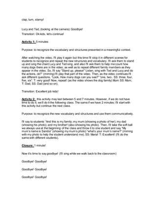 clap, turn, stamp!
Lucy and Ted, (looking at the camera): Goodbye!
Transition: Ok kids, let’s continue!
Activity 1: 5 minutes
Purpose: to recognize the vocabulary and structures presented in a meaningful context.
After watching the video, I’ll play it again but this time I’ll stop it in different scenes for
students to recognize and repeat the new structures and vocabulary. I’ll ask them to stand
up and sing the chant Lucy and Ted sing, and also I’ll ask them to help me count how
many dogs there are in the video; as well as to repeat different family members as they
appear in the video. So, I’ll say “Stand up, please!” Listen, sing with Ted and Lucy and do
the actions, ok?” (miming) I’ll play that part of the video. Then, as the video continues I’ll
ask different questions. “Look, How many dogs can you see?” “one, two.. SS: three, four,
five, six”. T: very good! Now, repeat! (as the video shows the dog family) Mum SS: Mum;
T: Dad, SS: Dad (and so on).
Transition: Excellent job kids!
Activity 2: this activity may last between 5 and 7 minutes. However, if we do not have
time to do it, we’ll do it the following class. The same if we have 2 minutes; I’ll start with
this activity but continue the next class.
Purpose: to recognize the new vocabulary and structures and use them communicatively.
I’ll say to students “And this is my family; my mum (showing a photo of her); my dad
(showing his photo); and my brother! (also showing his photo). Then, I’ll take the soft ball
we always use at the beginning of the class and throw it to one student and say “My
mum’s name is Sandra” (showing my mum’s photo) “what’s your mum’s name?” (miming
with my photo to help the student understand me). SS: Maria! T: Excellent! (I’ll do the
same with different students).
Closure: 1 minute!
Now it’s time to say goodbye! (I’ll sing while we walk back to the classroom)
Goodbye! Goodbye!
Goodbye! Goodbye!
Goodbye! Goodbye!
 