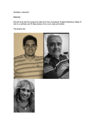 Goodbye, everyone!
Materials:
We will work with the songs and video from the coursebook “English Adventure Stater A”
Unit 2; a soft ball; and I’ll take photos of my mum, dad and brother.
The photos are:
 