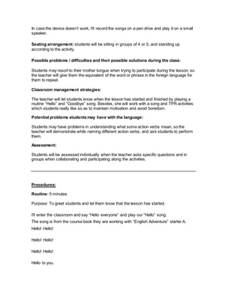 In case the device doesn’t work, I’ll record the songs on a pen drive and play it on a small
speaker.
Seating arrangement: students will be sitting in groups of 4 or 5, and standing up
according to the activity.
Possible problems / difficulties and their possible solutions during the class:
Students may resort to their mother tongue when trying to participate during the lesson, so
the teacher will give them the equivalent of the word or phrase in the foreign language for
them to repeat.
Classroom management strategies:
The teacher will let students know when the lesson has started and finished by playing a
routine “Hello” and “Goodbye” song. Besides, she will work with a song and TPR activities
which students really like so as to maintain motivation and avoid boredom.
Potential problems students may have with the language:
Students may have problems in understanding what some action verbs mean, so the
teacher will demonstrate while naming different action verbs, and ask students to perform
them.
Assessment:
Students will be assessed individually when the teacher asks specific questions and in
groups when collaborating and participating along the activities.
Procedures:
Routine: 5 minutes
Purpose: To greet students and let them know that the lesson has started.
I’ll enter the classroom and say “Hello everyone” and play our “Hello” song.
The song is from the course book they are working with “English Adventure” starter A.
Hello! Hello!
Hello! Hello!
Hello! Hello!
Hello to you.
 