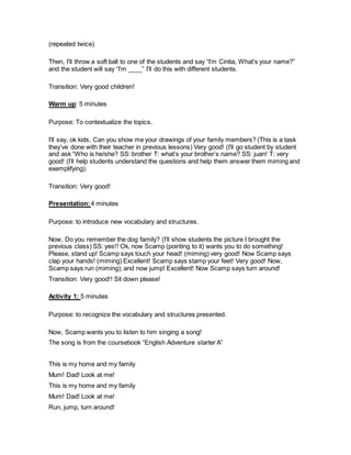 (repeated twice)
Then, I’ll throw a soft ball to one of the students and say “I’m Cintia, What’s your name?”
and the student will say “I’m ____” I’ll do this with different students.
Transition: Very good children!
Warm up: 5 minutes
Purpose: To contextualize the topics.
I’ll say, ok kids, Can you show me your drawings of your family members? (This is a task
they’ve done with their teacher in previous lessons) Very good! (I’ll go student by student
and ask “Who is he/she? SS: brother T: what’s your brother’s name? SS: juan! T: very
good! (I’ll help students understand the questions and help them answer them miming and
exemplifying).
Transition: Very good!
Presentation:4 minutes
Purpose: to introduce new vocabulary and structures.
Now, Do you remember the dog family? (I’ll show students the picture I brought the
previous class) SS: yes!! Ok, now Scamp (pointing to it) wants you to do something!
Please, stand up! Scamp says touch your head! (miming) very good! Now Scamp says
clap your hands! (miming) Excellent! Scamp says stamp your feet! Very good! Now,
Scamp says run (miming); and now jump! Excellent! Now Scamp says turn around!
Transition: Very good!! Sit down please!
Activity 1: 5 minutes
Purpose: to recognize the vocabulary and structures presented.
Now, Scamp wants you to listen to him singing a song!
The song is from the coursebook “English Adventure starter A”
This is my home and my family
Mum! Dad! Look at me!
This is my home and my family
Mum! Dad! Look at me!
Run, jump, turn around!
 